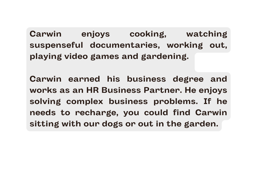 Carwin enjoys cooking watching suspenseful documentaries working out playing video games and gardening Carwin earned his business degree and works as an HR Business Partner He enjoys solving complex business problems If he needs to recharge you could find Carwin sitting with our dogs or out in the garden