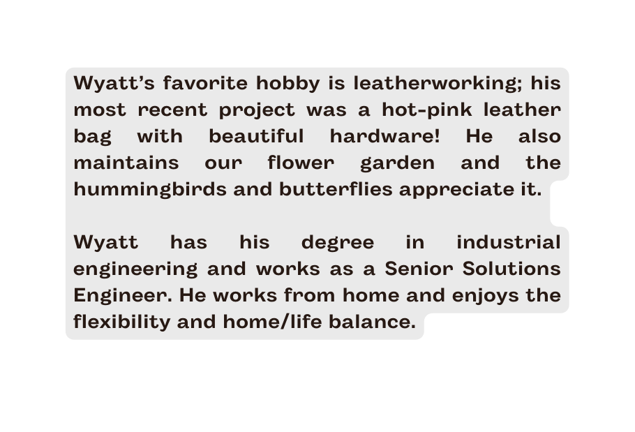 Wyatt s favorite hobby is leatherworking his most recent project was a hot pink leather bag with beautiful hardware He also maintains our flower garden and the hummingbirds and butterflies appreciate it Wyatt has his degree in industrial engineering and works as a Senior Solutions Engineer He works from home and enjoys the flexibility and home life balance